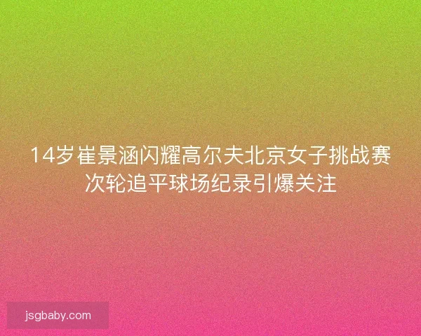 14岁崔景涵闪耀高尔夫北京女子挑战赛次轮追平球场纪录引爆关注 14岁崔景涵闪耀高尔夫北京女子挑战赛次轮追平球场纪录引爆关注