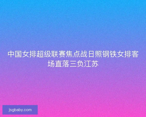 中国女排超级联赛焦点战日照钢铁女排客场直落三负江苏