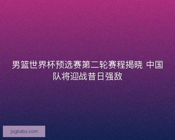 男篮世界杯预选赛第二轮赛程揭晓 中国队将迎战昔日强敌