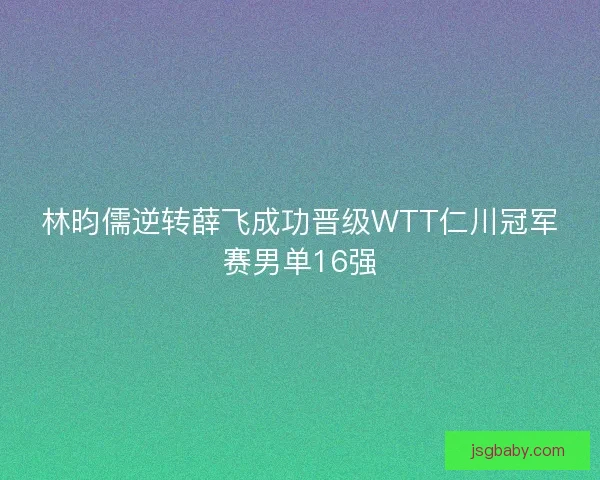 林昀儒逆转薛飞成功晋级WTT仁川冠军赛男单16强 林昀儒逆转薛飞成功晋级WTT仁川冠军赛男单16强