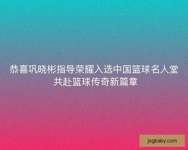 恭喜巩晓彬指导荣耀入选中国篮球名人堂 共赴篮球传奇新篇章 恭喜巩晓彬指导荣耀入选中国篮球名人堂 共赴篮球传奇新篇章
