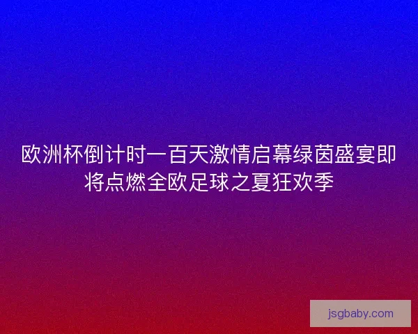 欧洲杯倒计时一百天激情启幕绿茵盛宴即将点燃全欧足球之夏狂欢季