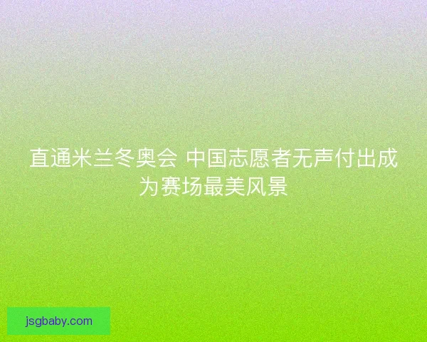 直通米兰冬奥会 中国志愿者无声付出成为赛场最美风景