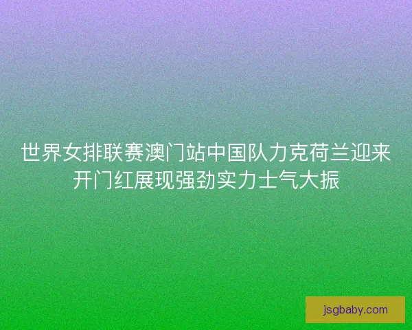 世界女排联赛澳门站中国队力克荷兰迎来开门红展现强劲实力士气大振