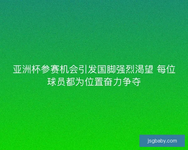 亚洲杯参赛机会引发国脚强烈渴望 每位球员都为位置奋力争夺