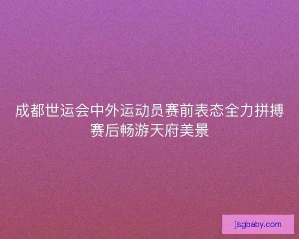 成都世运会中外运动员赛前表态全力拼搏赛后畅游天府美景