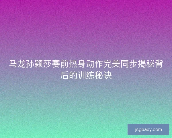 马龙孙颖莎赛前热身动作完美同步揭秘背后的训练秘诀