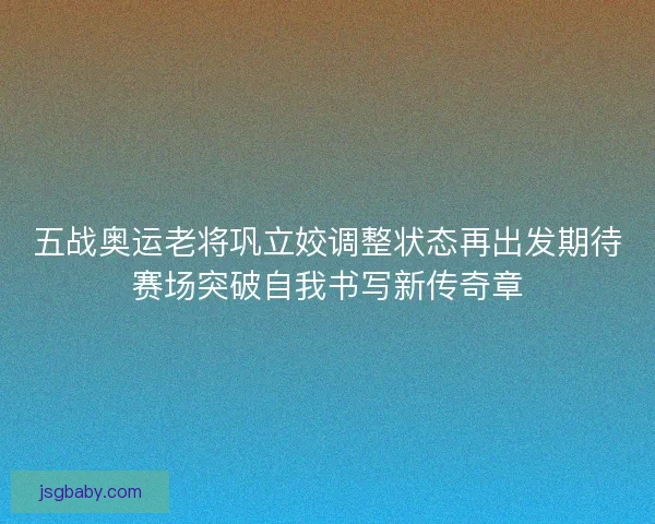 五战奥运老将巩立姣调整状态再出发期待赛场突破自我书写新传奇章