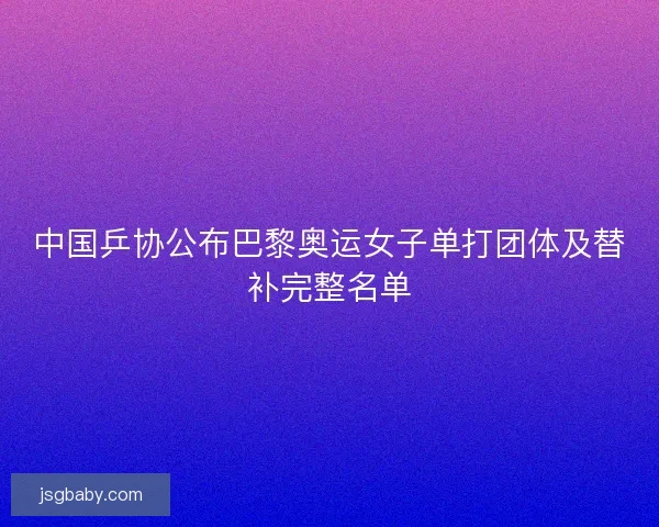 中国乒协公布巴黎奥运女子单打团体及替补完整名单