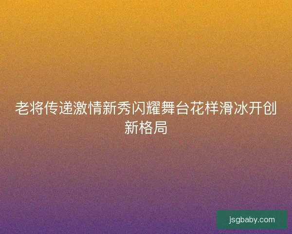 老将传递激情新秀闪耀舞台花样滑冰开创新格局 老将传递激情新秀闪耀舞台花样滑冰开创新格局
