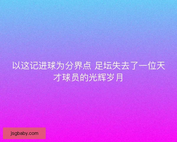 以这记进球为分界点 足坛失去了一位天才球员的光辉岁月 以这记进球为分界点 足坛失去了一位天才球员的光辉岁月