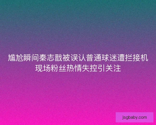 尴尬瞬间秦志戬被误认普通球迷遭拦接机现场粉丝热情失控引关注 尴尬瞬间秦志戬被误认普通球迷遭拦接机现场粉丝热情失控引关注