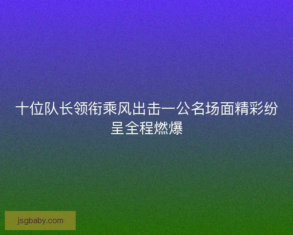 十位队长领衔乘风出击一公名场面精彩纷呈全程燃爆 十位队长领衔乘风出击一公名场面精彩纷呈全程燃爆